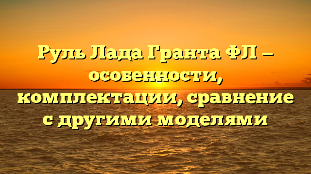 Руль Лада Гранта ФЛ — особенности, комплектации, сравнение с другими моделями