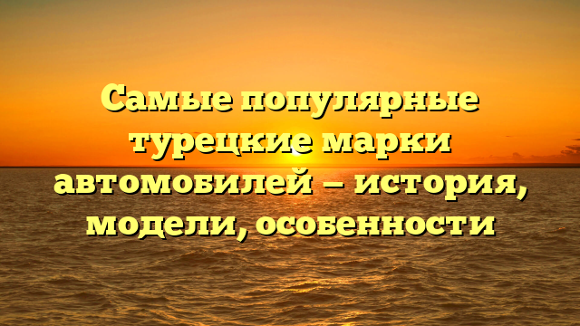 Самые популярные турецкие марки автомобилей — история, модели, особенности