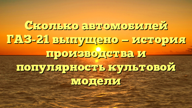 Сколько автомобилей ГАЗ-21 выпущено — история производства и популярность культовой модели