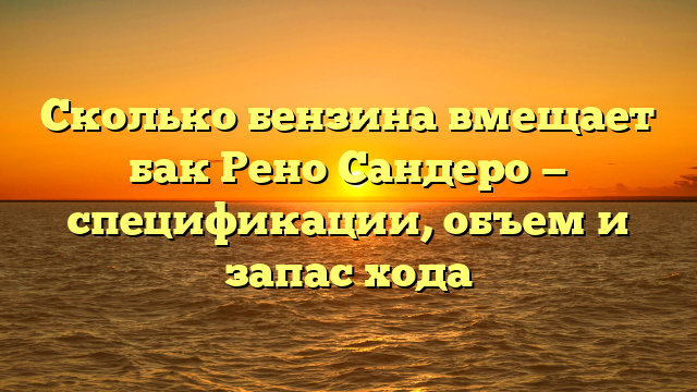 Сколько бензина вмещает бак Рено Сандеро — спецификации, объем и запас хода