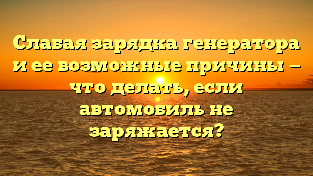 Слабая зарядка генератора и ее возможные причины — что делать, если автомобиль не заряжается?