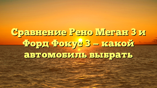 Сравнение Рено Меган 3 и Форд Фокус 3 — какой автомобиль выбрать