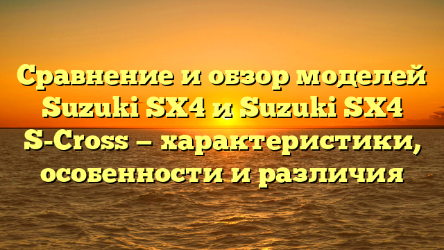 Сравнение и обзор моделей Suzuki SX4 и Suzuki SX4 S-Cross — характеристики, особенности и различия