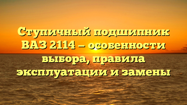 Ступичный подшипник ВАЗ 2114 — особенности выбора, правила эксплуатации и замены
