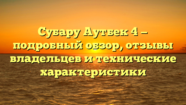 Субару Аутбек 4 — подробный обзор, отзывы владельцев и технические характеристики