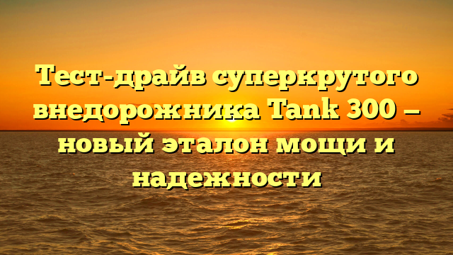 Тест-драйв суперкрутого внедорожника Tank 300 — новый эталон мощи и надежности