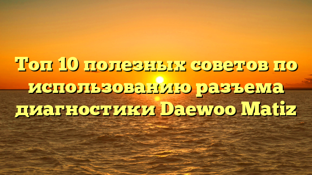 Топ 10 полезных советов по использованию разъема диагностики Daewoo Matiz