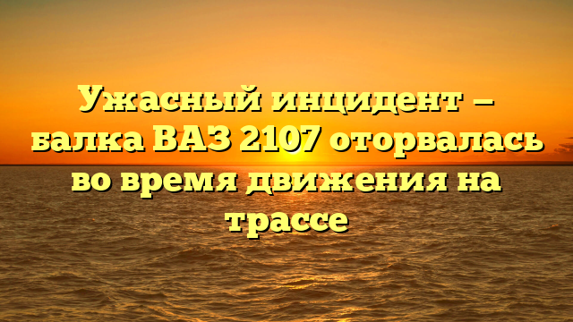 Ужасный инцидент — балка ВАЗ 2107 оторвалась во время движения на трассе