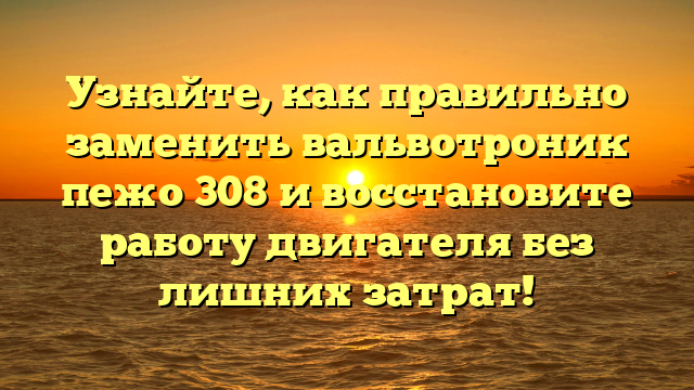 Узнайте, как правильно заменить вальвотроник пежо 308 и восстановите работу двигателя без лишних затрат!