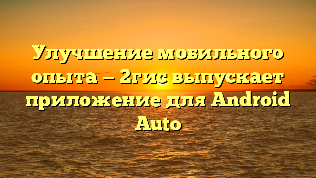 Улучшение мобильного опыта — 2гис выпускает приложение для Android Auto