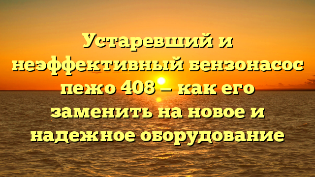 Устаревший и неэффективный бензонасос пежо 408 — как его заменить на новое и надежное оборудование