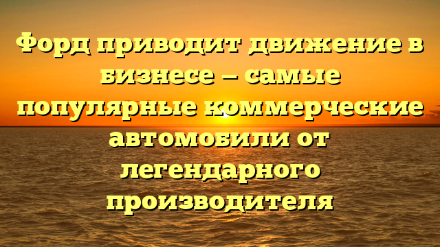 Форд приводит движение в бизнесе — самые популярные коммерческие автомобили от легендарного производителя