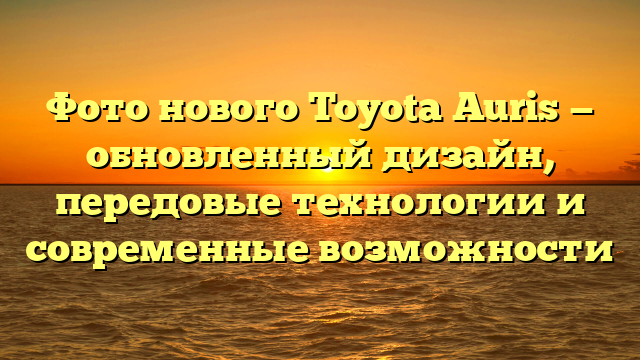 Фото нового Toyota Auris — обновленный дизайн, передовые технологии и современные возможности