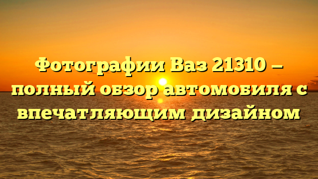 Фотографии Ваз 21310 — полный обзор автомобиля с впечатляющим дизайном