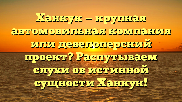Ханкук — крупная автомобильная компания или девелоперский проект? Распутываем слухи об истинной сущности Ханкук!