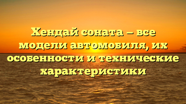 Хендай соната — все модели автомобиля, их особенности и технические характеристики