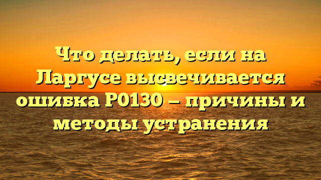 Что делать, если на Ларгусе высвечивается ошибка Р0130 — причины и методы устранения