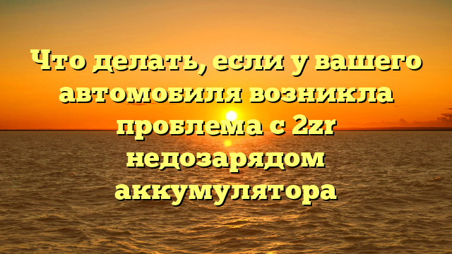 Что делать, если у вашего автомобиля возникла проблема с 2zr недозарядом аккумулятора