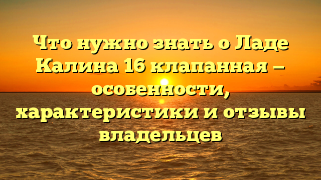 Что нужно знать о Ладе Калина 16 клапанная — особенности, характеристики и отзывы владельцев