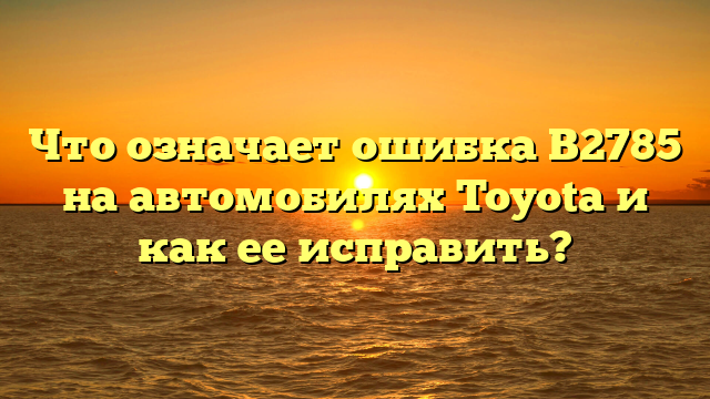 Что означает ошибка B2785 на автомобилях Toyota и как ее исправить?