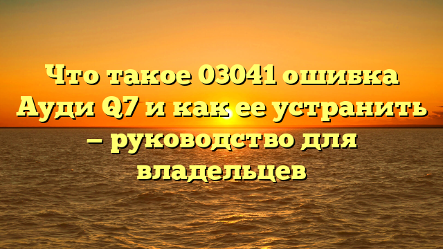 Что такое 03041 ошибка Ауди Q7 и как ее устранить — руководство для владельцев