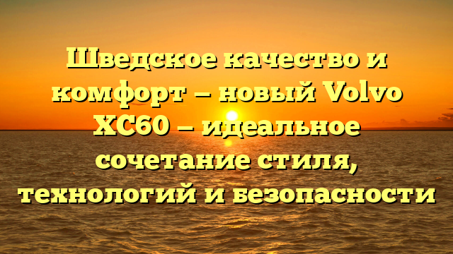 Шведское качество и комфорт — новый Volvo XC60 — идеальное сочетание стиля, технологий и безопасности
