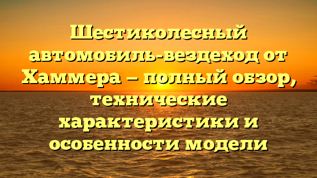 Шестиколесный автомобиль-вездеход от Хаммера — полный обзор, технические характеристики и особенности модели