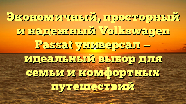Экономичный, просторный и надежный Volkswagen Passat универсал — идеальный выбор для семьи и комфортных путешествий