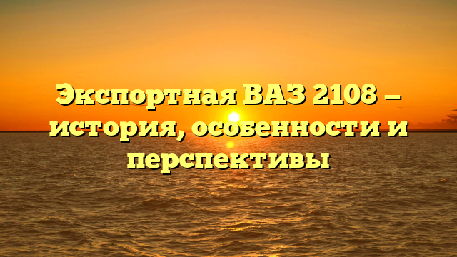 Экспортная ВАЗ 2108 — история, особенности и перспективы