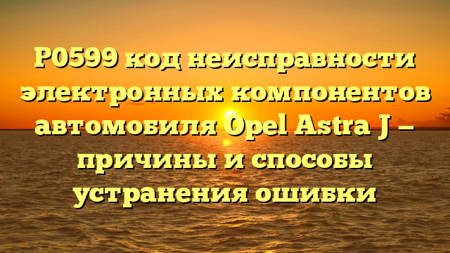 P0599 код неисправности электронных компонентов автомобиля Opel Astra J — причины и способы устранения ошибки