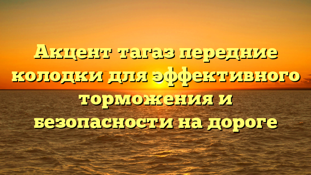 Акцент тагаз передние колодки для эффективного торможения и безопасности на дороге