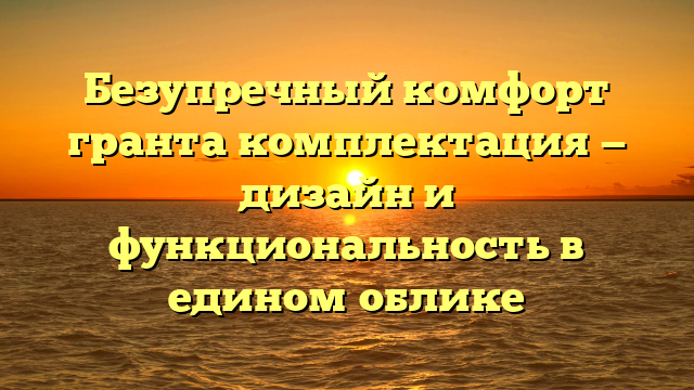 Безупречный комфорт гранта комплектация — дизайн и функциональность в едином облике
