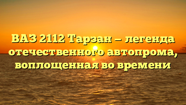 ВАЗ 2112 Тарзан — легенда отечественного автопрома, воплощенная во времени
