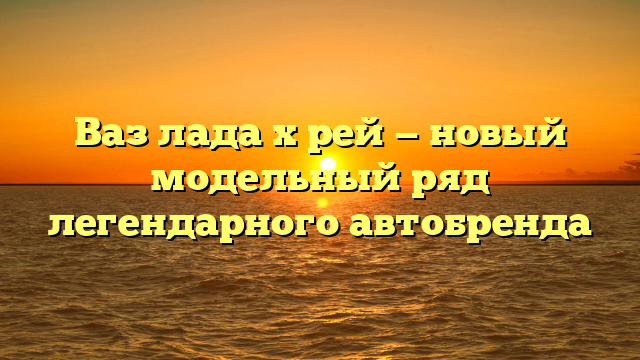 Ваз лада х рей — новый модельный ряд легендарного автобренда