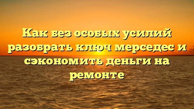 Как без особых усилий разобрать ключ мерседес и сэкономить деньги на ремонте