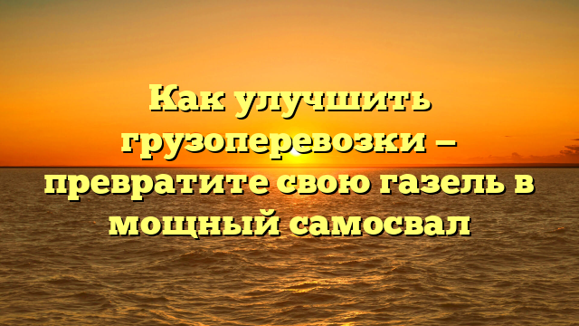 Как улучшить грузоперевозки — превратите свою газель в мощный самосвал
