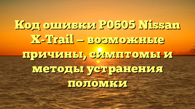 Код ошибки P0605 Nissan X-Trail — возможные причины, симптомы и методы устранения поломки