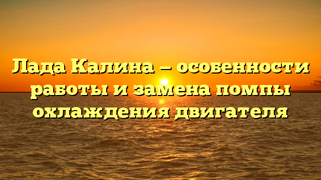 Лада Калина — особенности работы и замена помпы охлаждения двигателя