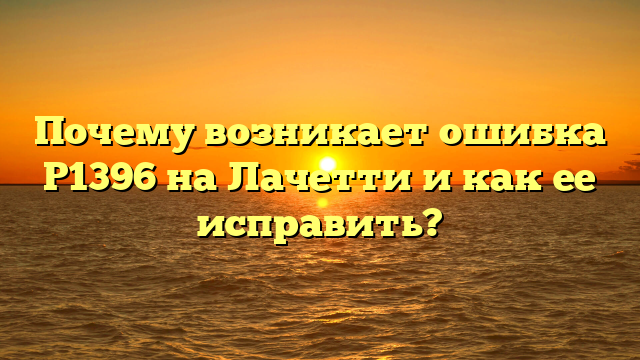 Почему возникает ошибка Р1396 на Лачетти и как ее исправить?