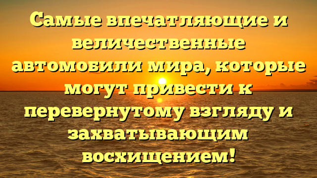 Самые впечатляющие и величественные автомобили мира, которые могут привести к перевернутому взгляду и захватывающим восхищением!