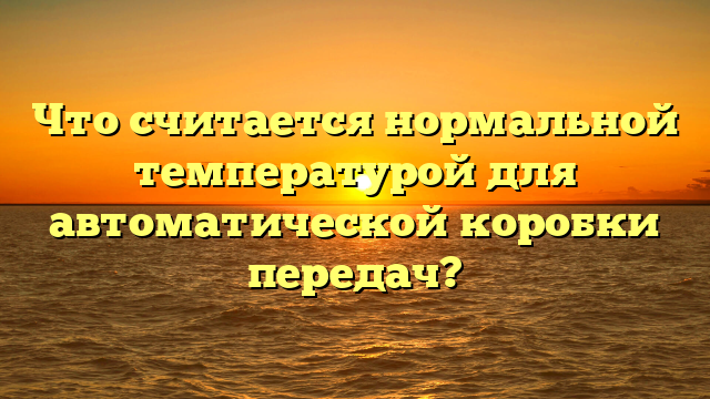 Что считается нормальной температурой для автоматической коробки передач?