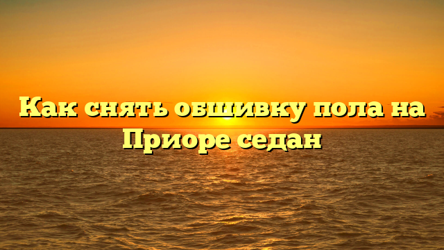Как снять обшивку пола на Приоре седан