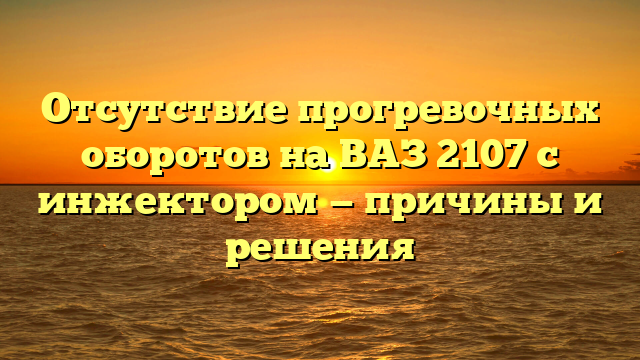 Отсутствие прогревочных оборотов на ВАЗ 2107 с инжектором — причины и решения