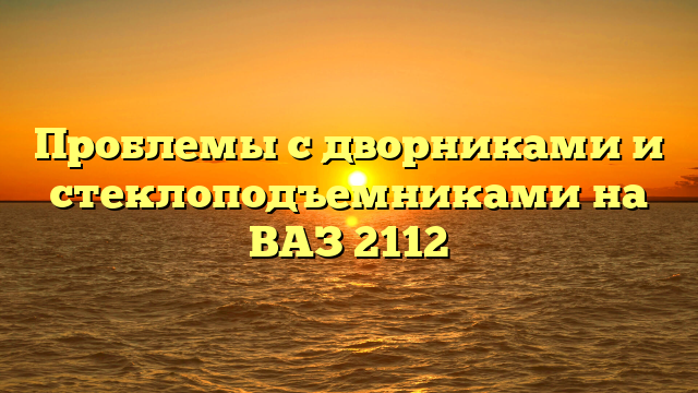 Проблемы с дворниками и стеклоподъемниками на ВАЗ 2112