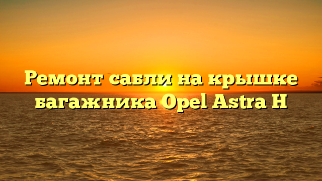 Ремонт сабли на крышке багажника Opel Astra H