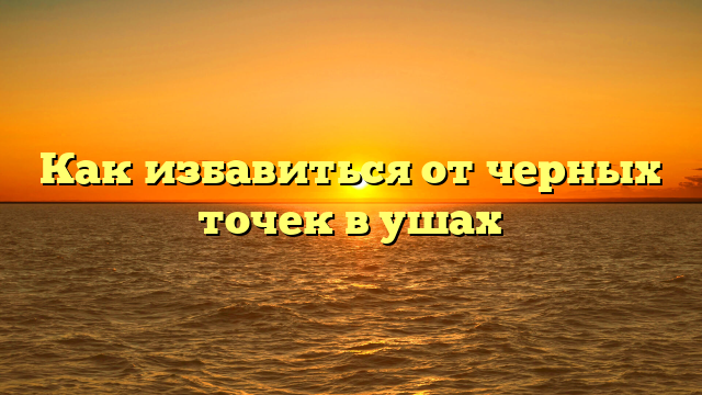 Как избавиться от черных точек в ушах