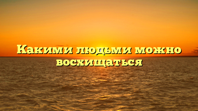 Какими людьми можно восхищаться