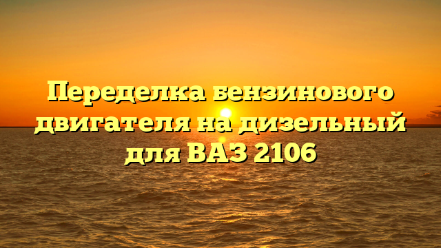 Переделка бензинового двигателя на дизельный для ВАЗ 2106